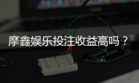 摩鑫娱乐投注收益高吗？资深玩家揭秘真实盈利内幕