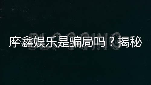 摩鑫娱乐是骗局吗?揭秘真相与玩家真实体验分享