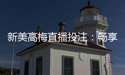 新美高梅直播投注:畅享顶级娱乐体验与高额返水优惠