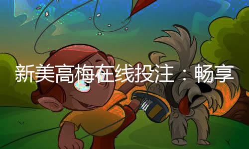 新美高梅在线投注：畅享豪华娱乐体验与高额返水优惠