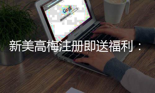 新美高梅注册即送福利：首存礼金与免费旋转双重豪礼等你拿
