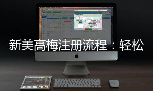 新美高梅注册流程：轻松三步完成账号开通与首存优惠