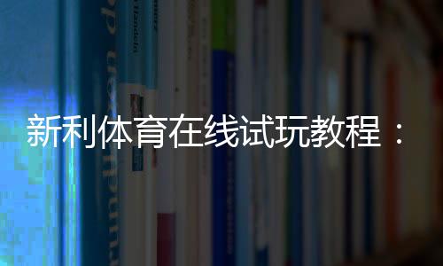 新利体育在线试玩教程：新手注册、领取试玩金与投注实操全攻略