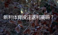 新利体育投注返利高吗？真实评测：返利比例、领取流程与省钱技巧全面解析
