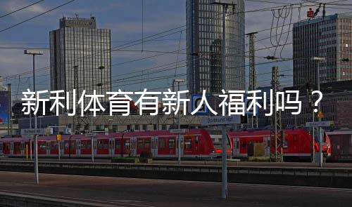新利体育有新人福利吗?最新注册送优惠、优惠码与领取攻略全面解析