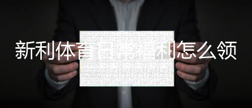 新利体育日常福利怎么领取？领取攻略、注意事项与常见问题解答