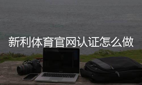 新利体育官网认证怎么做？新手注册与实名认证流程全解析