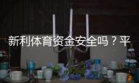 新利体育资金安全吗？平台资质、充值提现与用户保障全面解析