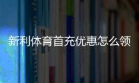 新利体育首充优惠怎么领取？新手领取流程、优惠金额与注意事项全攻略