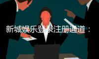 新城娱乐登录注册通道：快速注册指南与独家优惠一览