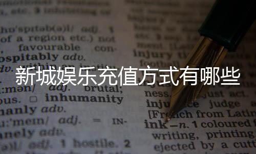 新城娱乐充值方式有哪些？详解最新存款渠道与优惠活动