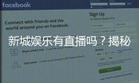 新城娱乐有直播吗？揭秘平台真人直播与特色游戏体验