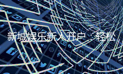 新城娱乐新人开户:轻松注册享首存礼金与独家优惠