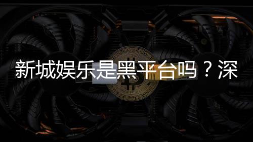 新城娱乐是黑平台吗?深度解析其信誉与玩家真实体验
