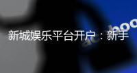 新城娱乐平台开户：新手注册送豪礼安全稳定畅玩无忧