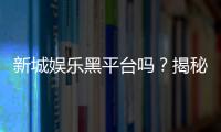 新城娱乐黑平台吗？揭秘其真伪与玩家避坑指南