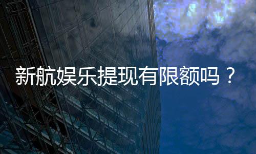 新航娱乐提现有限额吗？了解最新提款规则与额度限制