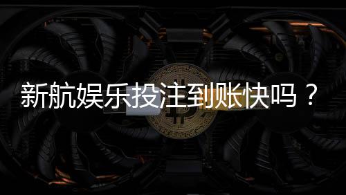 新航娱乐投注到账快吗？实测3分钟极速到款体验分享