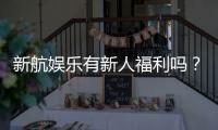新航娱乐有新人福利吗？独家揭秘首存优惠与新手礼包详情