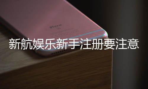 新航娱乐新手注册要注意什么?五大关键细节助你顺利开局