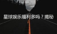 星球娱乐福利多吗？揭秘其丰厚福利与独家优惠