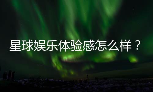 星球娱乐体验感怎么样？资深玩家分享真实评测与心得