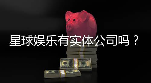 星球娱乐有实体公司吗?深入解析其线下运营与资质背景