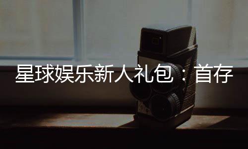 星球娱乐新人礼包：首存即送888元限时领取畅玩棋牌电子游艺