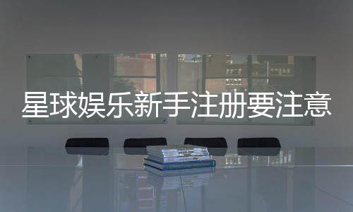 星球娱乐新手注册要注意什么?五大关键细节助你顺利开局