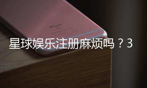 星球娱乐注册麻烦吗？3分钟快速开户流程详解