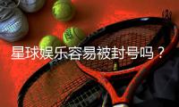 星球娱乐容易被封号吗？揭秘平台风控与防封技巧