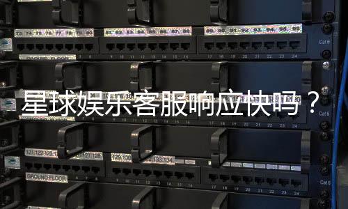 星球娱乐客服响应快吗?实测体验告诉你答案