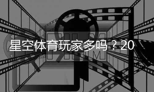 星空体育玩家多吗？2026最新人气与活跃度实测是否值得加入