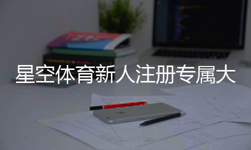 星空体育新人注册专属大礼包怎么领取？注册步骤、优惠内容与常见问题详解