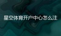 星空体育开户中心怎么注册？新手开户流程与安全注意事项一看就会