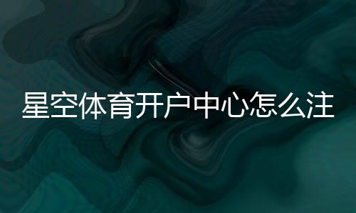 星空体育开户中心怎么注册？新手开户流程与安全注意事项一看就会