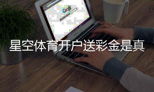 星空体育开户送彩金是真的吗？2026最新领取攻略、规则详解与风险提示