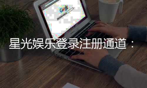 星光娱乐登录注册通道：快速注册指南与独家优惠活动
