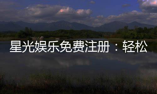 星光娱乐免费注册:轻松领取新人礼包畅享棋牌电子游艺盛宴