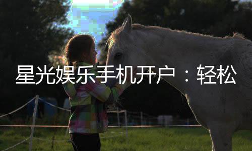 星光娱乐手机开户:轻松三步完成注册畅享顶级游戏体验