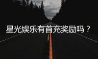 星光娱乐有首充奖励吗？新会员注册即送豪礼