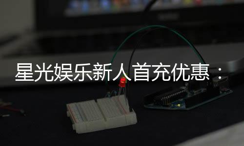 星光娱乐新人首充优惠：注册即享三重豪礼与返利特权