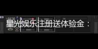星光娱乐注册送体验金：新会员专享豪礼首存即送高额彩金