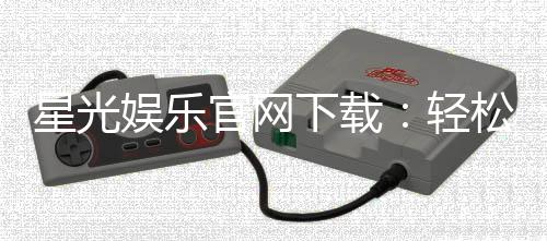 星光娱乐官网下载：轻松获取最新客户端与游戏攻略
