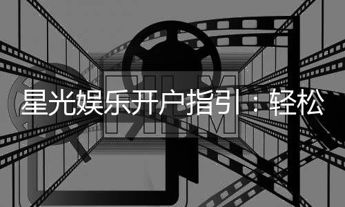 星光娱乐开户指引：轻松注册畅享顶级棋牌娱乐体验