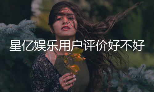 星亿娱乐用户评价好不好？真实玩家体验与口碑深度解析