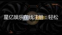 星亿娱乐在线注册：轻松完成开户畅享顶级游戏体验