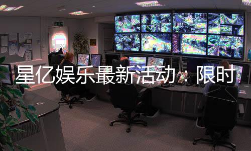 星亿娱乐最新活动：限时豪礼与高额返水等你来拿