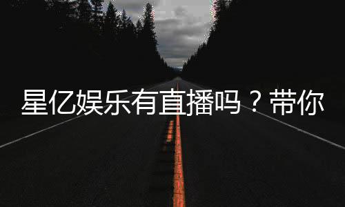 星亿娱乐有直播吗?带你了解平台真人娱乐直播详情
