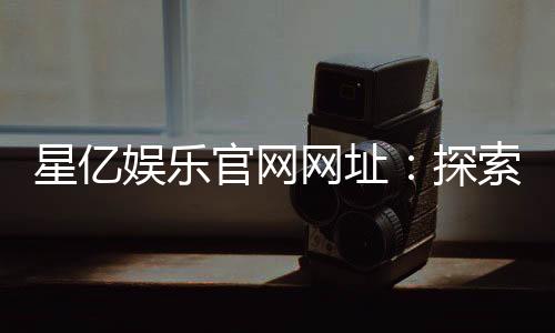星亿娱乐官网网址：探索最新游戏与优惠活动指南